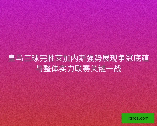 皇马三球完胜莱加内斯强势展现争冠底蕴与整体实力联赛关键一战 皇马三球完胜莱加内斯强势展现争冠底蕴与整体实力联赛关键一战