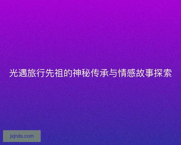 光遇旅行先祖的神秘传承与情感故事探索 光遇旅行先祖的神秘传承与情感故事探索