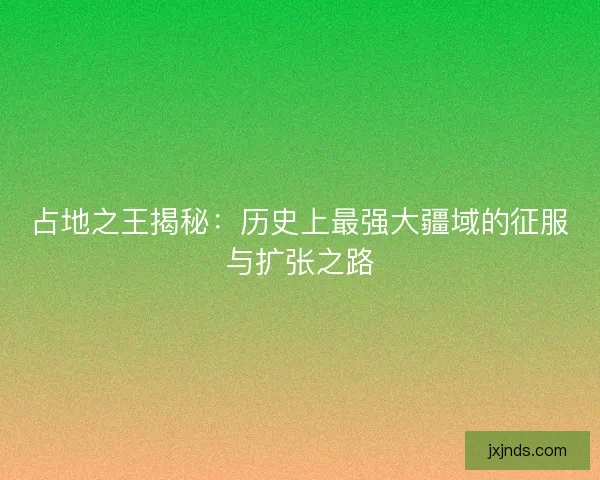 占地之王揭秘:历史上最强大疆域的征服与扩张之路 占地之王揭秘:历史上最强大疆域的征服与扩张之路