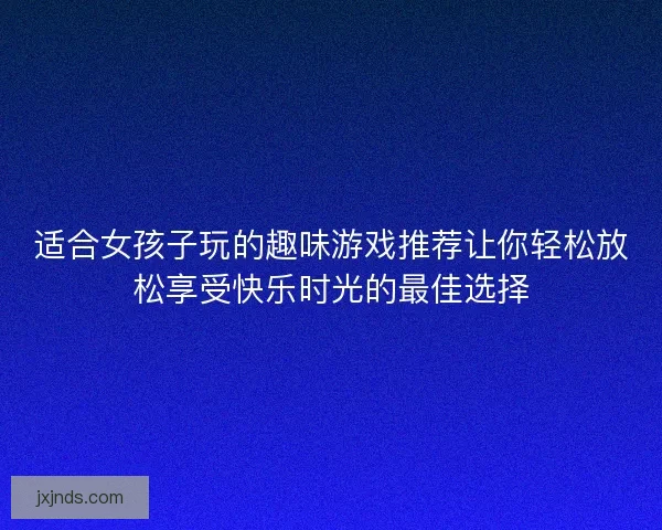 适合女孩子玩的趣味游戏推荐让你轻松放松享受快乐时光的最佳选择