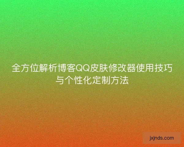 全方位解析博客QQ皮肤修改器使用技巧与个性化定制方法