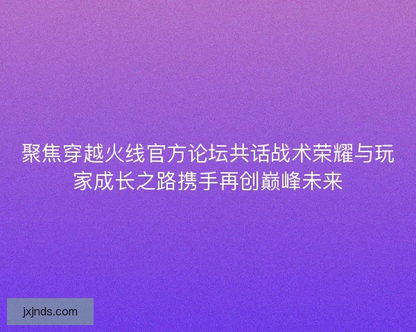 聚焦穿越火线官方论坛共话战术荣耀与玩家成长之路携手再创巅峰未来
