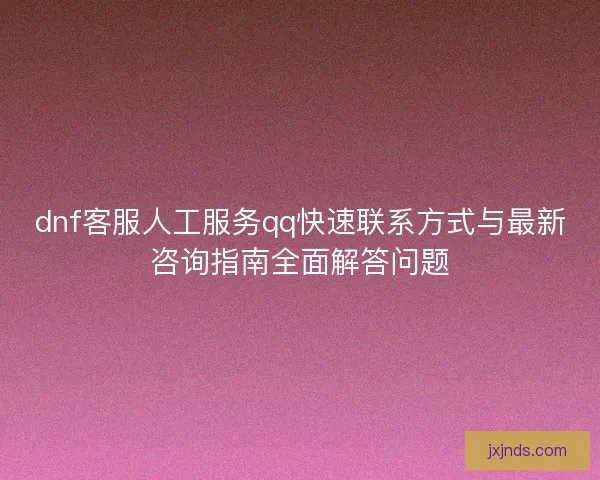 dnf客服人工服务qq快速联系方式与最新咨询指南全面解答问题