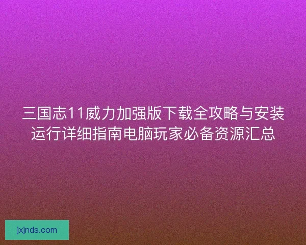 三国志11威力加强版下载全攻略与安装运行详细指南电脑玩家必备资源汇总 三国志11威力加强版下载全攻略与安装运行详细指南电脑玩家必备资源汇总