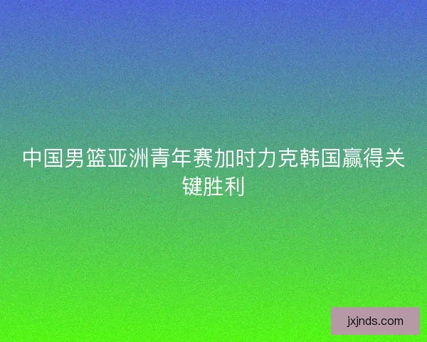 中国男篮亚洲青年赛加时力克韩国赢得关键胜利 中国男篮亚洲青年赛加时力克韩国赢得关键胜利