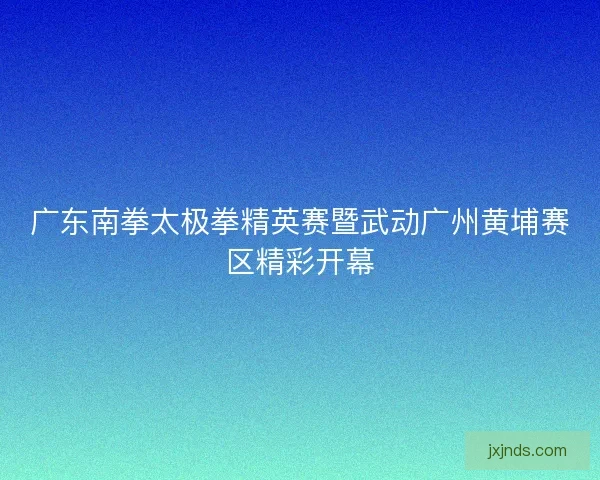 广东南拳太极拳精英赛暨武动广州黄埔赛区精彩开幕 广东南拳太极拳精英赛暨武动广州黄埔赛区精彩开幕