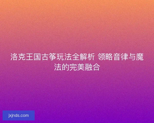洛克王国古筝玩法全解析 领略音律与魔法的完美融合 洛克王国古筝玩法全解析 领略音律与魔法的完美融合