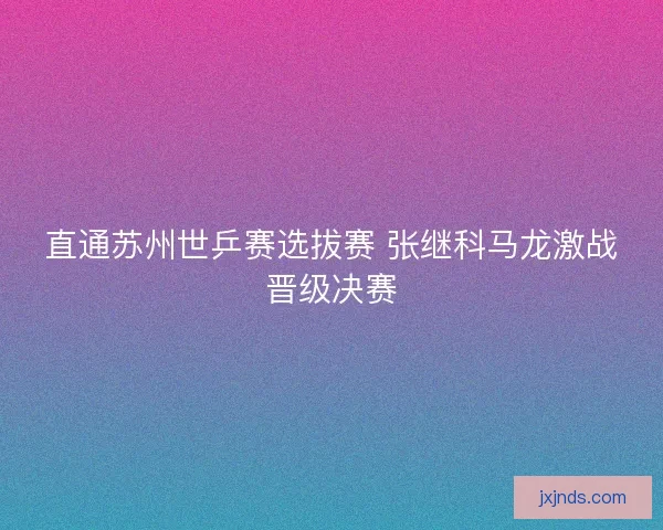 直通苏州世乒赛选拔赛 张继科马龙激战晋级决赛 直通苏州世乒赛选拔赛 张继科马龙激战晋级决赛