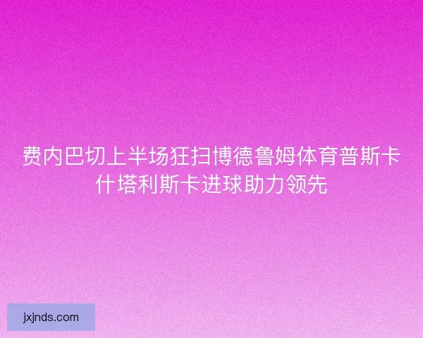 费内巴切上半场狂扫博德鲁姆体育普斯卡什塔利斯卡进球助力领先 费内巴切上半场狂扫博德鲁姆体育普斯卡什塔利斯卡进球助力领先