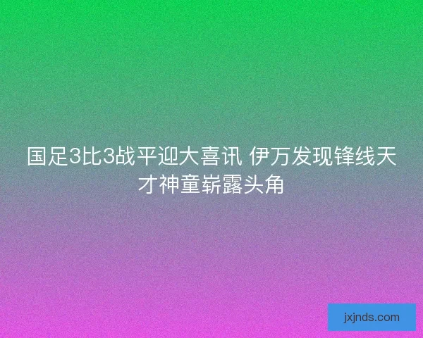 国足3比3战平迎大喜讯 伊万发现锋线天才神童崭露头角 国足3比3战平迎大喜讯 伊万发现锋线天才神童崭露头角