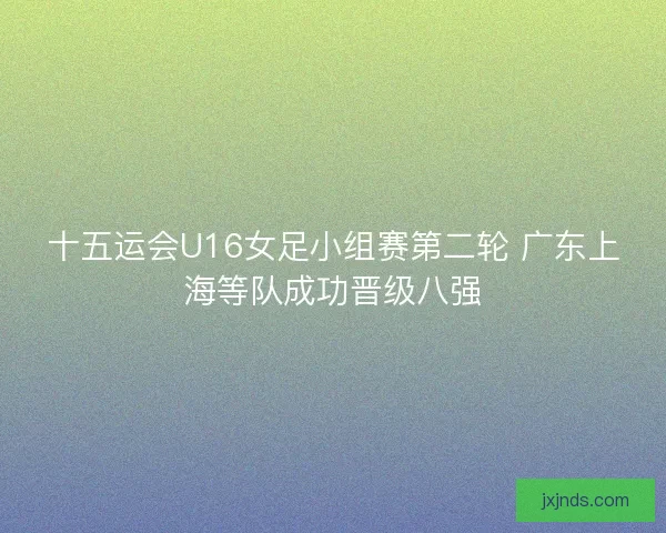 十五运会U16女足小组赛第二轮 广东上海等队成功晋级八强 十五运会U16女足小组赛第二轮 广东上海等队成功晋级八强