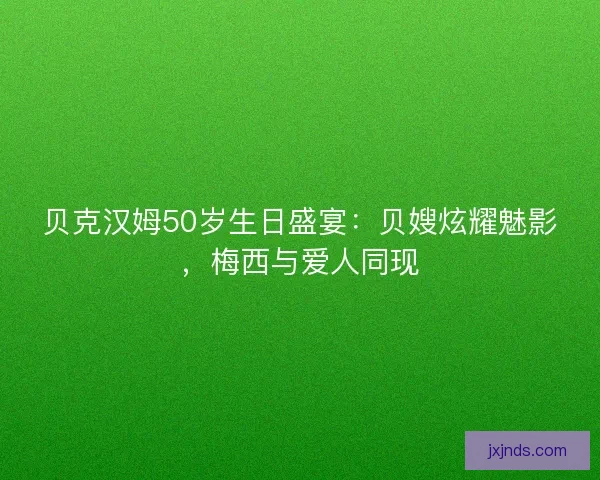 贝克汉姆50岁生日盛宴：贝嫂炫耀魅影，梅西与爱人同现