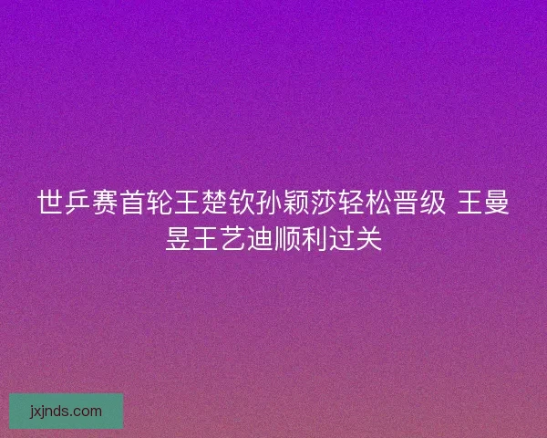 世乒赛首轮王楚钦孙颖莎轻松晋级 王曼昱王艺迪顺利过关