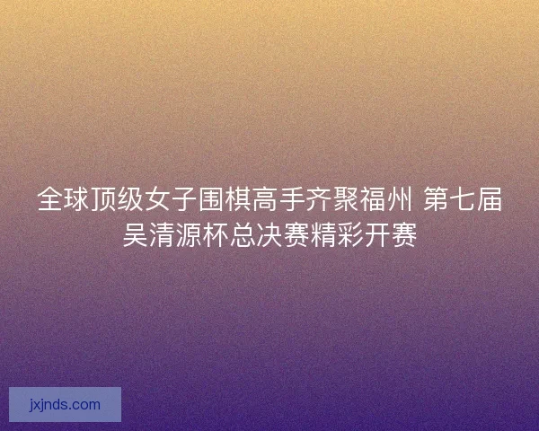 全球顶级女子围棋高手齐聚福州 第七届吴清源杯总决赛精彩开赛