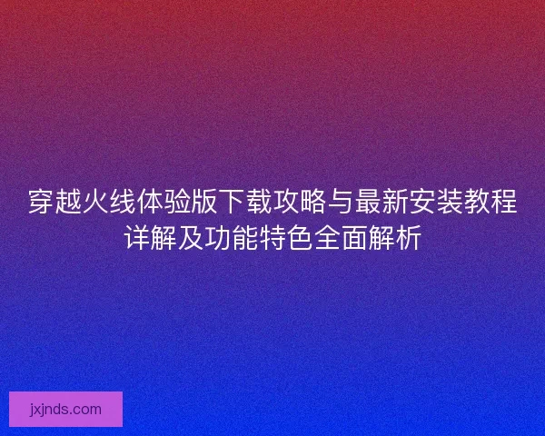 穿越火线体验版下载攻略与最新安装教程详解及功能特色全面解析 穿越火线体验版下载攻略与最新安装教程详解及功能特色全面解析