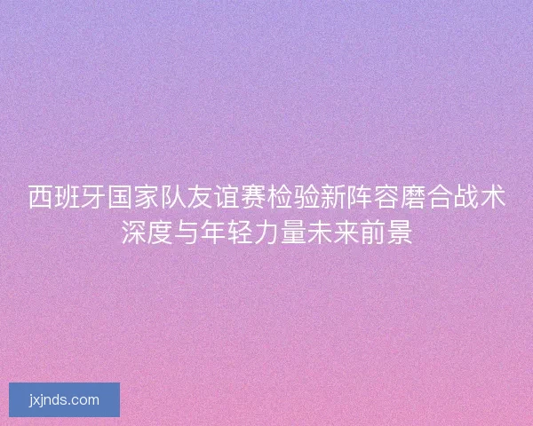 西班牙国家队友谊赛检验新阵容磨合战术深度与年轻力量未来前景 西班牙国家队友谊赛检验新阵容磨合战术深度与年轻力量未来前景
