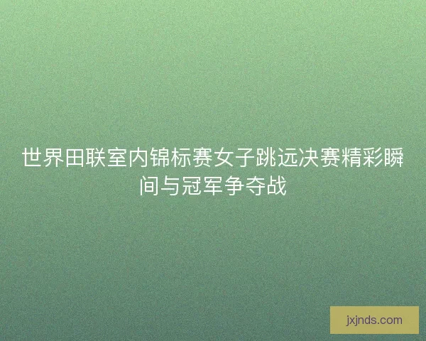 世界田联室内锦标赛女子跳远决赛精彩瞬间与冠军争夺战 世界田联室内锦标赛女子跳远决赛精彩瞬间与冠军争夺战