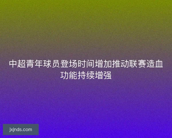 中超青年球员登场时间增加推动联赛造血功能持续增强 中超青年球员登场时间增加推动联赛造血功能持续增强