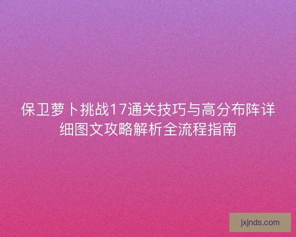 保卫萝卜挑战17通关技巧与高分布阵详细图文攻略解析全流程指南 保卫萝卜挑战17通关技巧与高分布阵详细图文攻略解析全流程指南