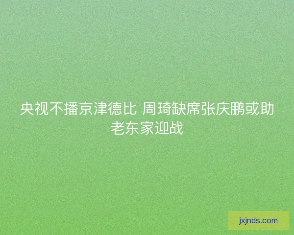 央视不播京津德比 周琦缺席张庆鹏或助老东家迎战 央视不播京津德比 周琦缺席张庆鹏或助老东家迎战