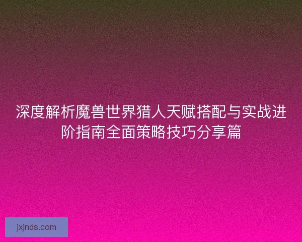 深度解析魔兽世界猎人天赋搭配与实战进阶指南全面策略技巧分享篇 深度解析魔兽世界猎人天赋搭配与实战进阶指南全面策略技巧分享篇