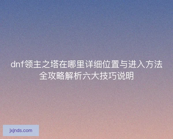 dnf领主之塔在哪里详细位置与进入方法全攻略解析六大技巧说明 dnf领主之塔在哪里详细位置与进入方法全攻略解析六大技巧说明