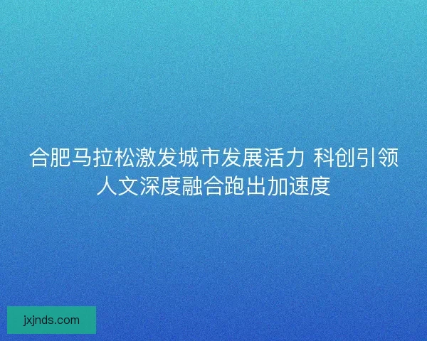 合肥马拉松激发城市发展活力 科创引领人文深度融合跑出加速度 合肥马拉松激发城市发展活力 科创引领人文深度融合跑出加速度