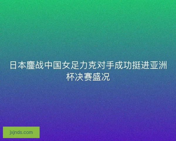 日本鏖战中国女足力克对手成功挺进亚洲杯决赛盛况