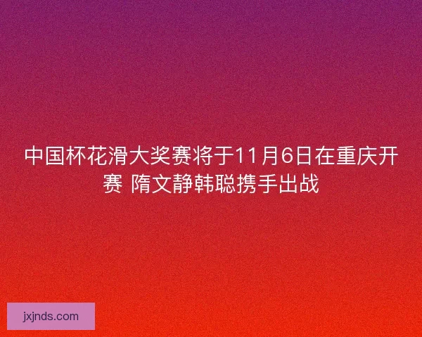 中国杯花滑大奖赛将于11月6日在重庆开赛 隋文静韩聪携手出战 中国杯花滑大奖赛将于11月6日在重庆开赛 隋文静韩聪携手出战