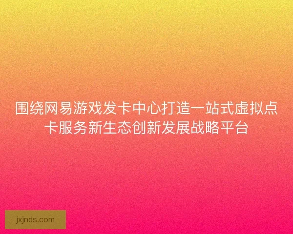 围绕网易游戏发卡中心打造一站式虚拟点卡服务新生态创新发展战略平台