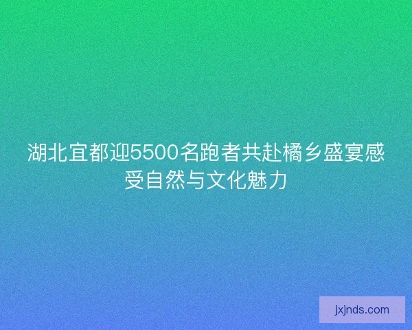 湖北宜都迎5500名跑者共赴橘乡盛宴感受自然与文化魅力