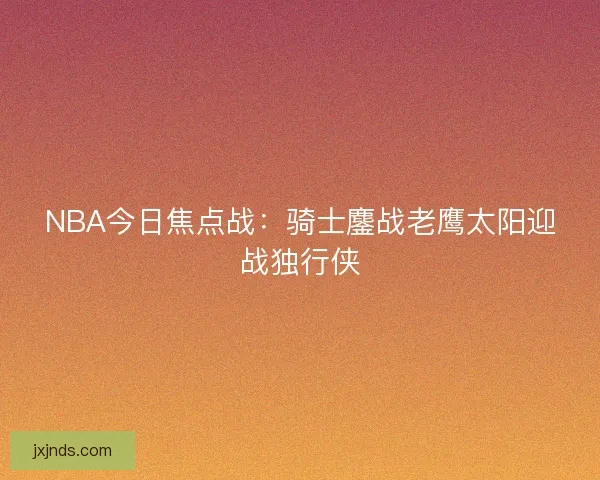NBA今日焦点战:骑士鏖战老鹰太阳迎战独行侠 NBA今日焦点战:骑士鏖战老鹰太阳迎战独行侠