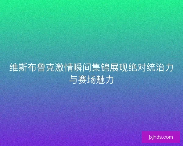 维斯布鲁克激情瞬间集锦展现绝对统治力与赛场魅力 维斯布鲁克激情瞬间集锦展现绝对统治力与赛场魅力