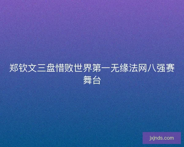 郑钦文三盘惜败世界第一无缘法网八强赛舞台 郑钦文三盘惜败世界第一无缘法网八强赛舞台
