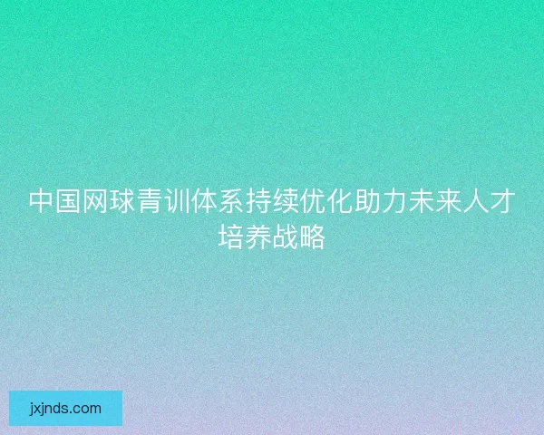 中国网球青训体系持续优化助力未来人才培养战略 中国网球青训体系持续优化助力未来人才培养战略
