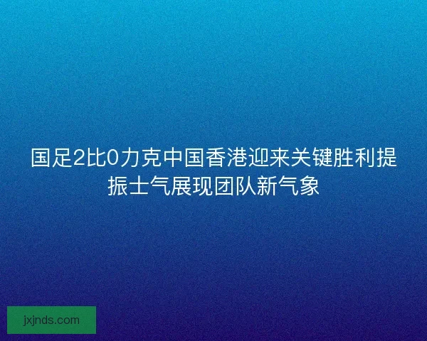 国足2比0力克中国香港迎来关键胜利提振士气展现团队新气象 国足2比0力克中国香港迎来关键胜利提振士气展现团队新气象