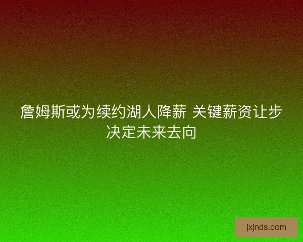 詹姆斯或为续约湖人降薪 关键薪资让步决定未来去向