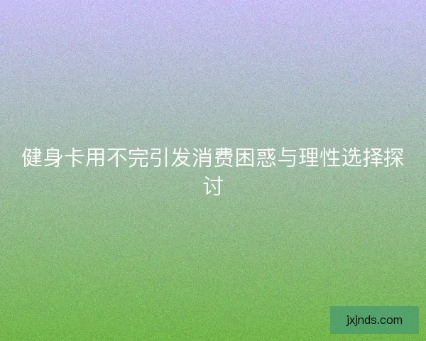 健身卡用不完引发消费困惑与理性选择探讨 健身卡用不完引发消费困惑与理性选择探讨