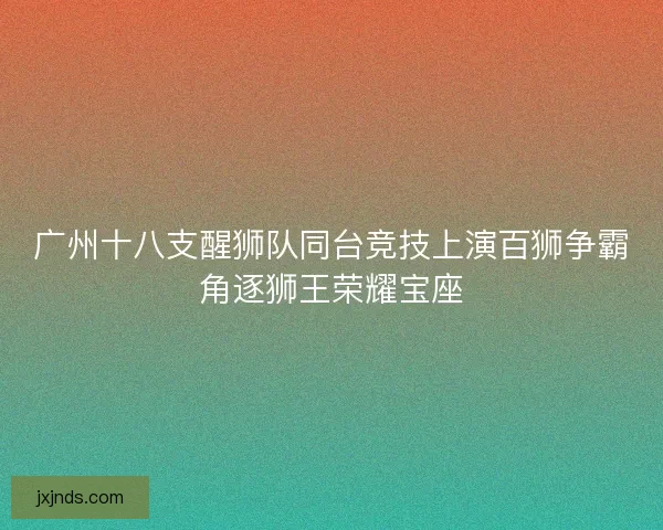 广州十八支醒狮队同台竞技上演百狮争霸角逐狮王荣耀宝座