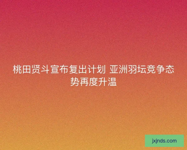桃田贤斗宣布复出计划 亚洲羽坛竞争态势再度升温 桃田贤斗宣布复出计划 亚洲羽坛竞争态势再度升温